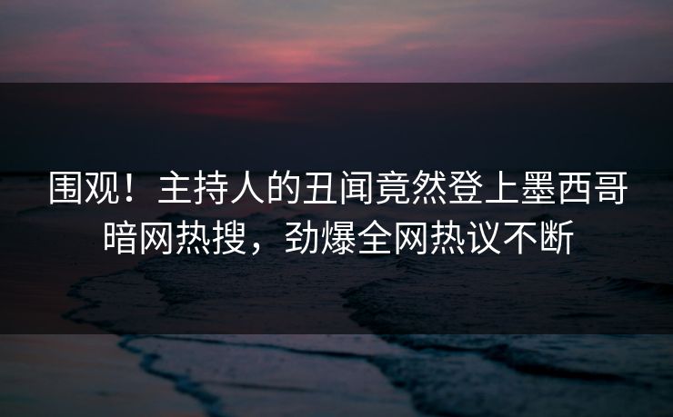 围观！主持人的丑闻竟然登上墨西哥暗网热搜，劲爆全网热议不断