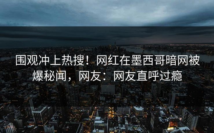 围观冲上热搜！网红在墨西哥暗网被爆秘闻，网友：网友直呼过瘾