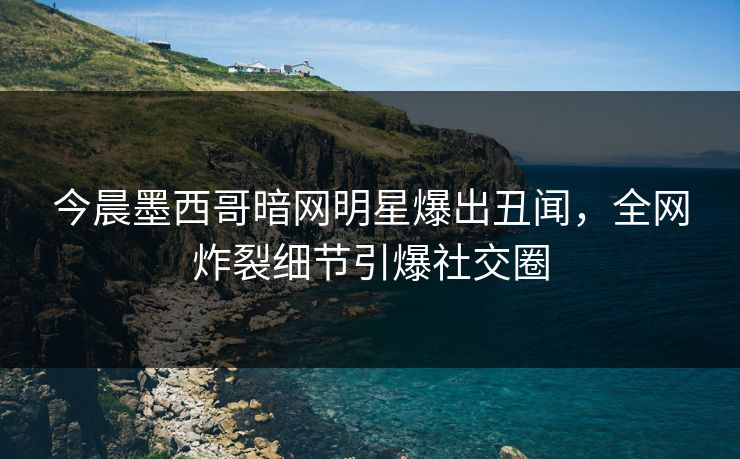 今晨墨西哥暗网明星爆出丑闻，全网炸裂细节引爆社交圈
