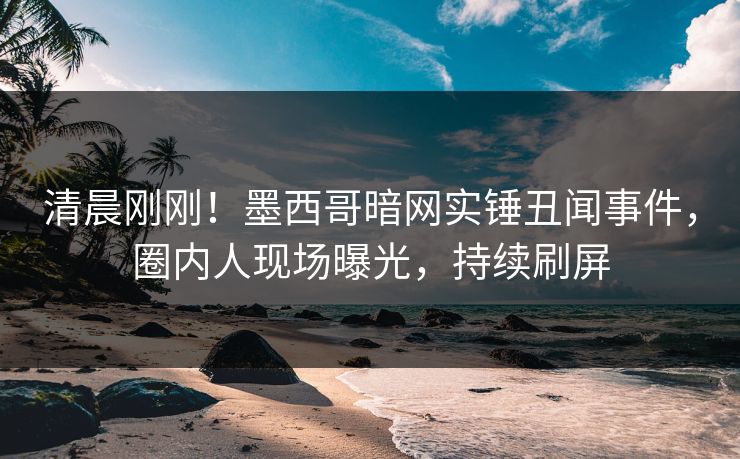 清晨刚刚！墨西哥暗网实锤丑闻事件，圈内人现场曝光，持续刷屏