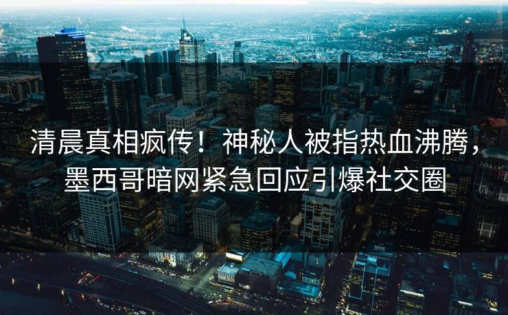 清晨真相疯传！神秘人被指热血沸腾，墨西哥暗网紧急回应引爆社交圈