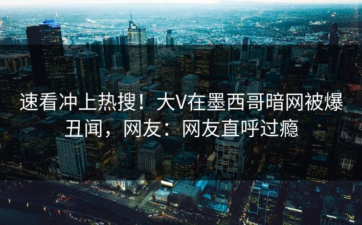 速看冲上热搜！大V在墨西哥暗网被爆丑闻，网友：网友直呼过瘾