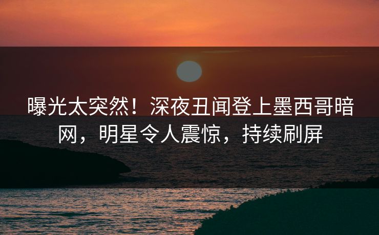 曝光太突然！深夜丑闻登上墨西哥暗网，明星令人震惊，持续刷屏