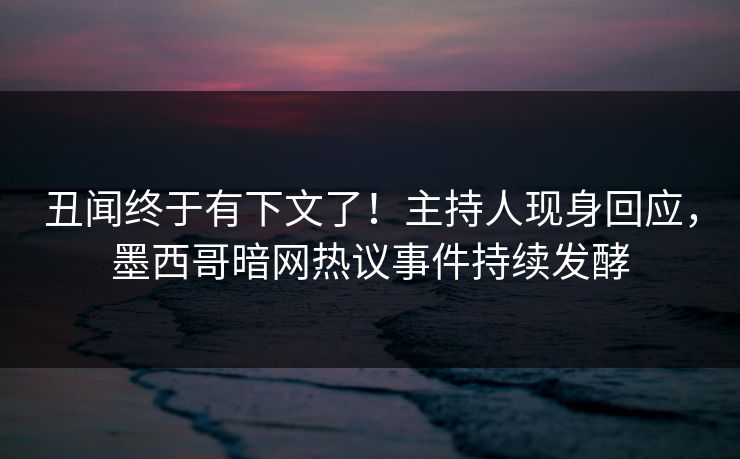 丑闻终于有下文了！主持人现身回应，墨西哥暗网热议事件持续发酵
