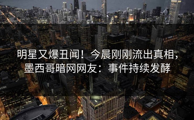 明星又爆丑闻！今晨刚刚流出真相，墨西哥暗网网友：事件持续发酵