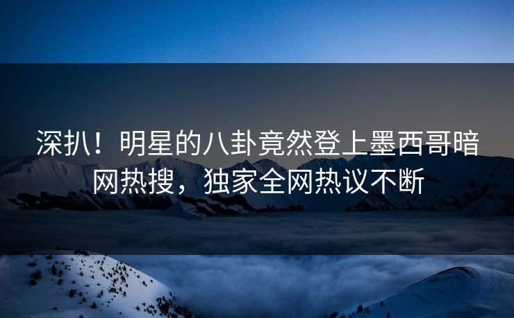 深扒！明星的八卦竟然登上墨西哥暗网热搜，独家全网热议不断