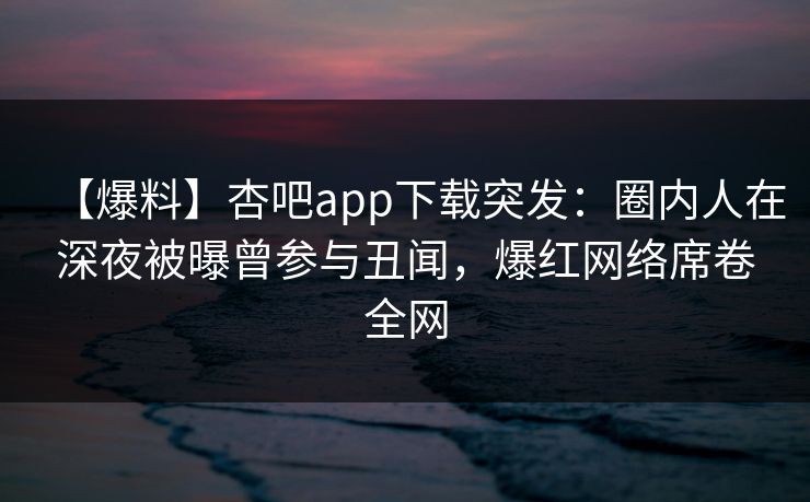 【爆料】杏吧app下载突发：圈内人在深夜被曝曾参与丑闻，爆红网络席卷全网