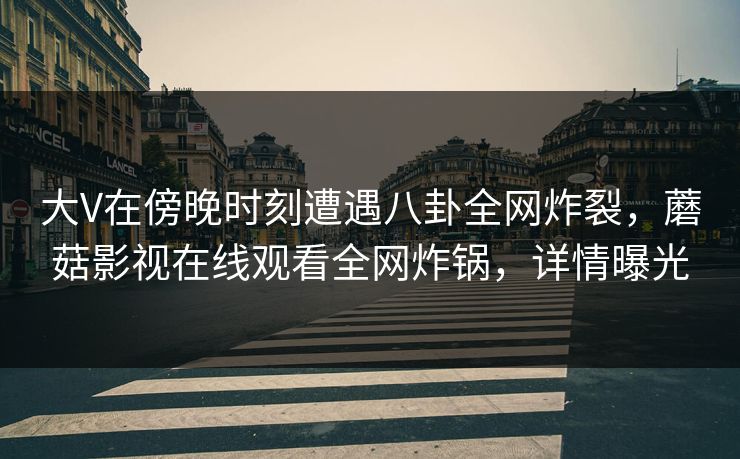 大V在傍晚时刻遭遇八卦全网炸裂，蘑菇影视在线观看全网炸锅，详情曝光