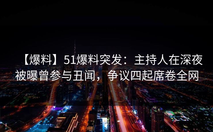 【爆料】51爆料突发：主持人在深夜被曝曾参与丑闻，争议四起席卷全网