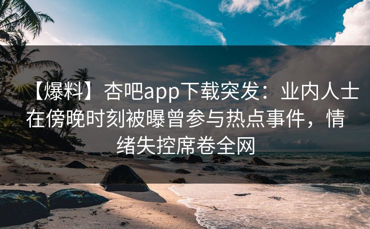 【爆料】杏吧app下载突发：业内人士在傍晚时刻被曝曾参与热点事件，情绪失控席卷全网