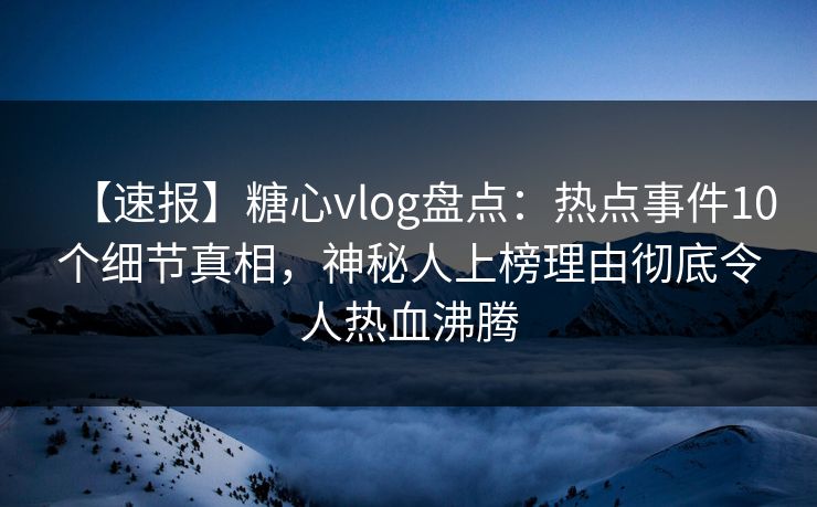 【速报】糖心vlog盘点：热点事件10个细节真相，神秘人上榜理由彻底令人热血沸腾