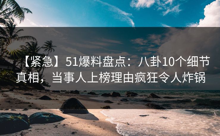 【紧急】51爆料盘点：八卦10个细节真相，当事人上榜理由疯狂令人炸锅