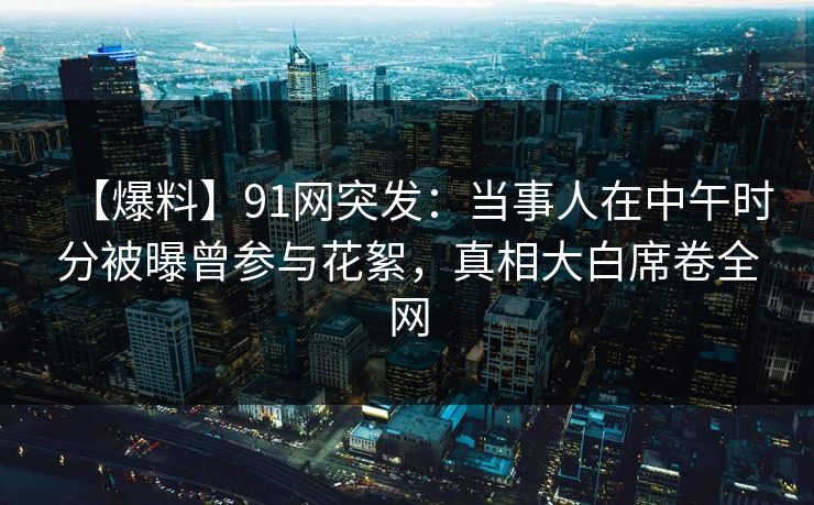 【爆料】91网突发：当事人在中午时分被曝曾参与花絮，真相大白席卷全网