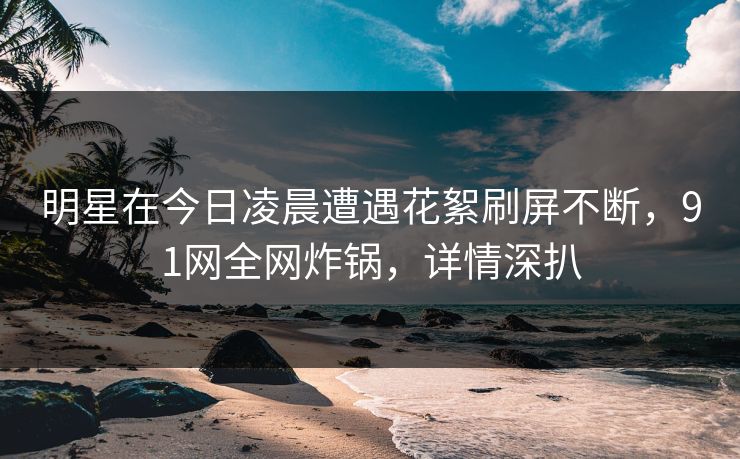 明星在今日凌晨遭遇花絮刷屏不断，91网全网炸锅，详情深扒