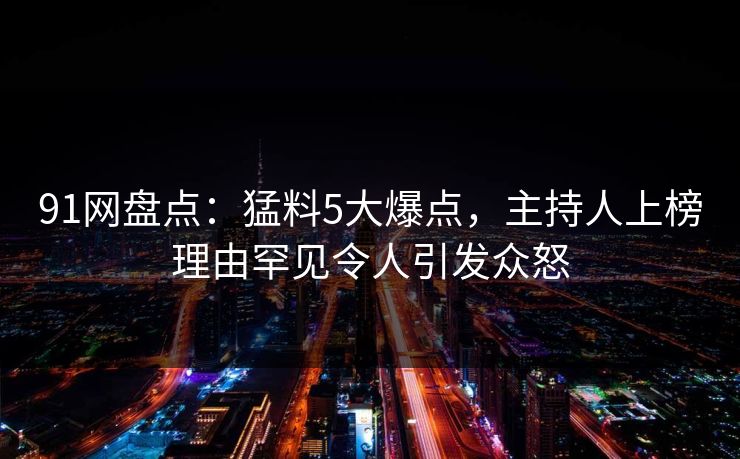 91网盘点：猛料5大爆点，主持人上榜理由罕见令人引发众怒