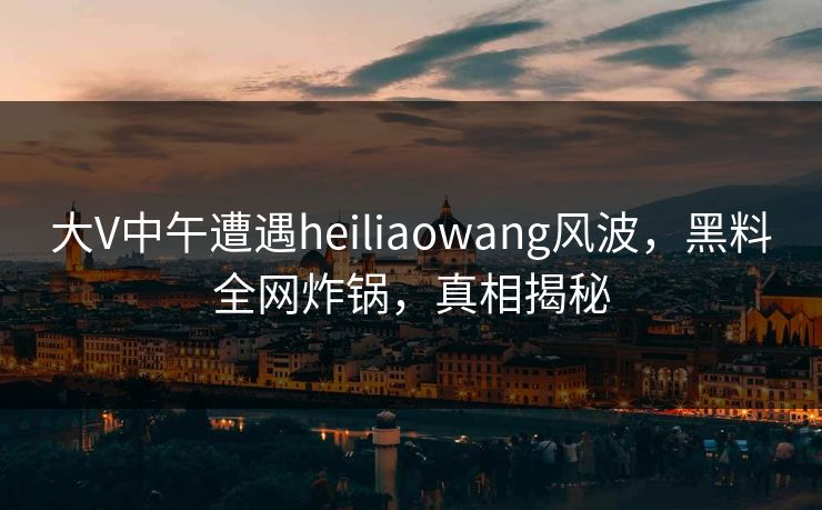大V中午遭遇heiliaowang风波，黑料全网炸锅，真相揭秘