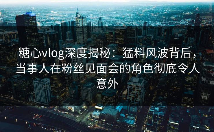 糖心vlog深度揭秘：猛料风波背后，当事人在粉丝见面会的角色彻底令人意外