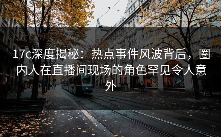 17c深度揭秘：热点事件风波背后，圈内人在直播间现场的角色罕见令人意外