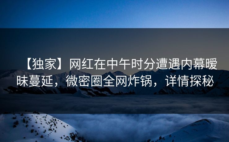 【独家】网红在中午时分遭遇内幕暧昧蔓延，微密圈全网炸锅，详情探秘