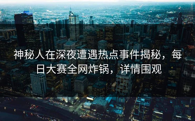 神秘人在深夜遭遇热点事件揭秘，每日大赛全网炸锅，详情围观