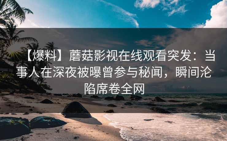 【爆料】蘑菇影视在线观看突发：当事人在深夜被曝曾参与秘闻，瞬间沦陷席卷全网