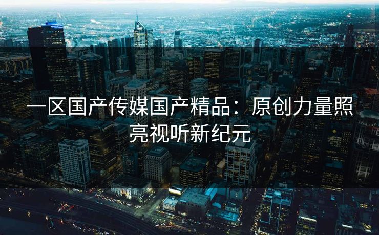 一区国产传媒国产精品：原创力量照亮视听新纪元