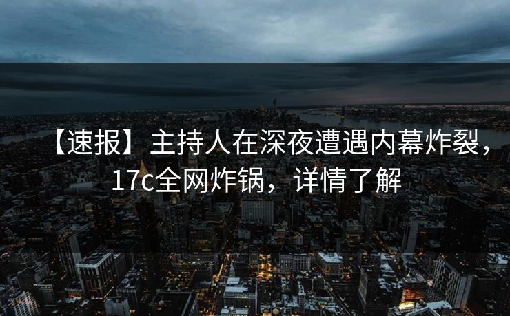 【速报】主持人在深夜遭遇内幕炸裂，17c全网炸锅，详情了解