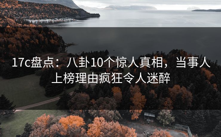 17c盘点：八卦10个惊人真相，当事人上榜理由疯狂令人迷醉