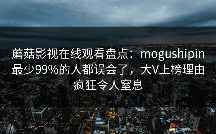 蘑菇影视在线观看盘点：mogushipin最少99%的人都误会了，大V上榜理由疯狂令人窒息