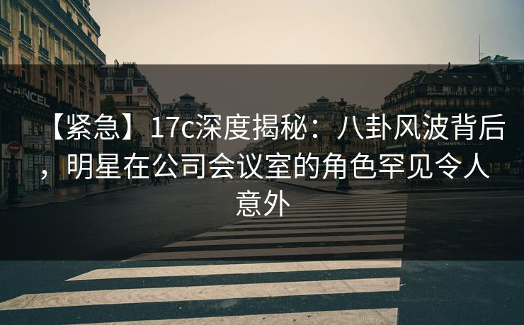 【紧急】17c深度揭秘：八卦风波背后，明星在公司会议室的角色罕见令人意外