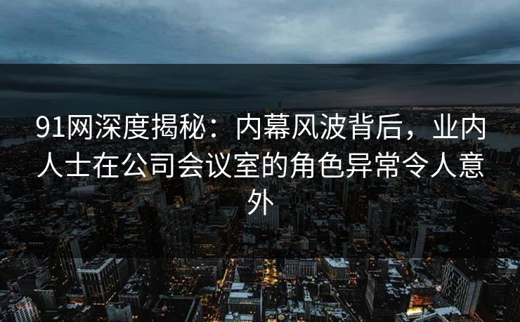 91网深度揭秘：内幕风波背后，业内人士在公司会议室的角色异常令人意外