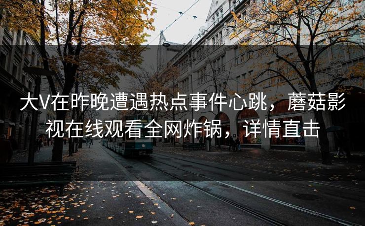 大V在昨晚遭遇热点事件心跳，蘑菇影视在线观看全网炸锅，详情直击