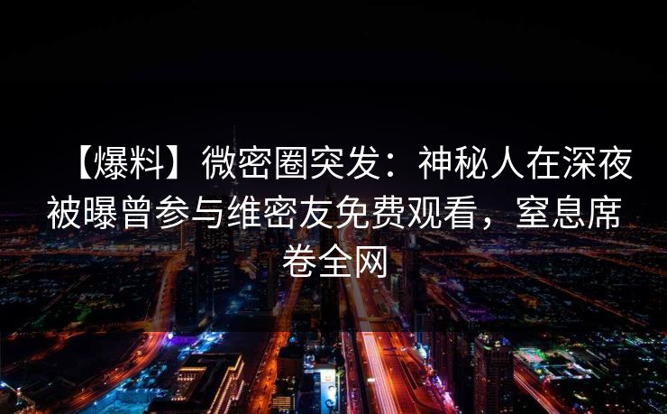 【爆料】微密圈突发：神秘人在深夜被曝曾参与维密友免费观看，窒息席卷全网