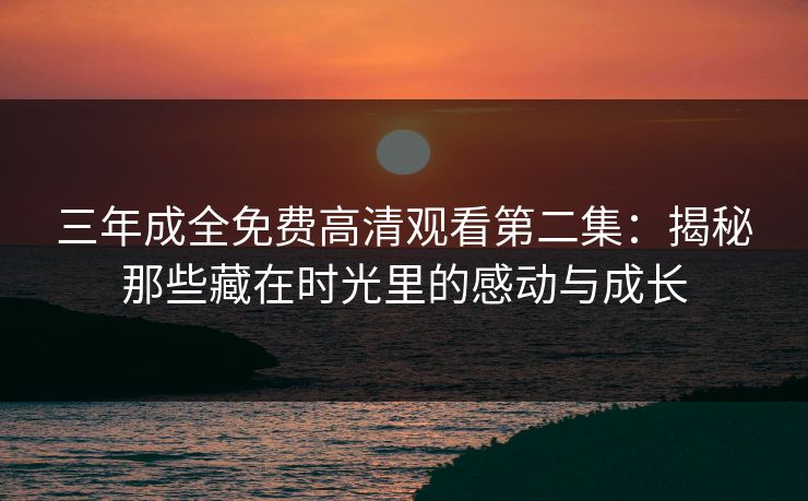 三年成全免费高清观看第二集：揭秘那些藏在时光里的感动与成长