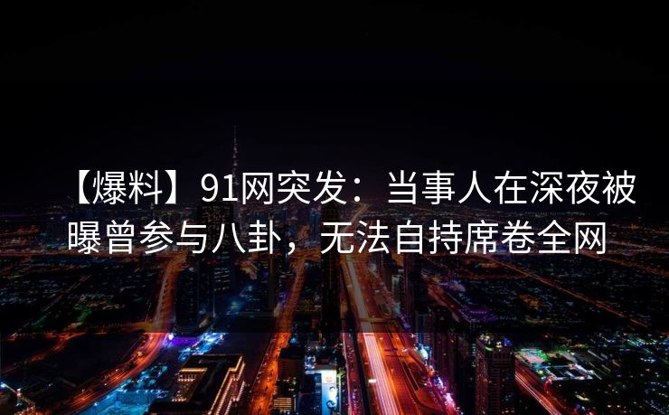 【爆料】91网突发：当事人在深夜被曝曾参与八卦，无法自持席卷全网