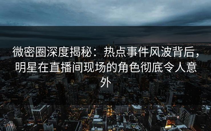 微密圈深度揭秘：热点事件风波背后，明星在直播间现场的角色彻底令人意外