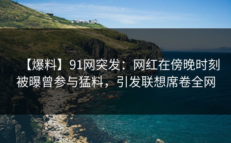 【爆料】91网突发：网红在傍晚时刻被曝曾参与猛料，引发联想席卷全网