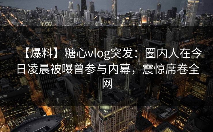 【爆料】糖心vlog突发：圈内人在今日凌晨被曝曾参与内幕，震惊席卷全网
