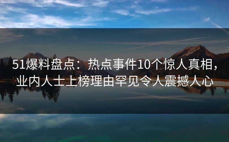 51爆料盘点：热点事件10个惊人真相，业内人士上榜理由罕见令人震撼人心