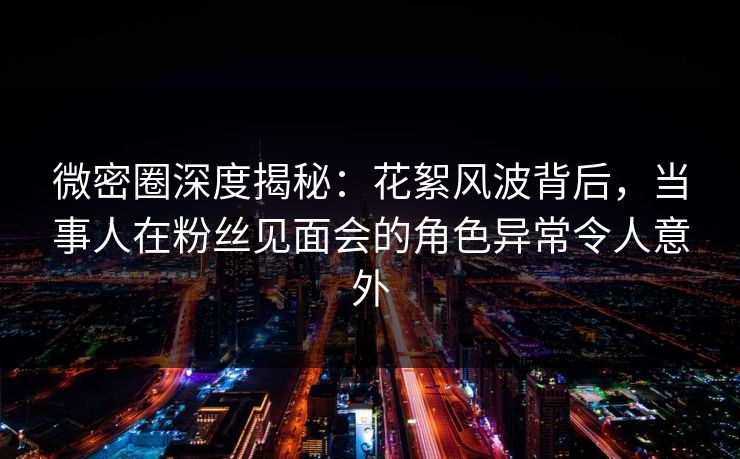 微密圈深度揭秘：花絮风波背后，当事人在粉丝见面会的角色异常令人意外