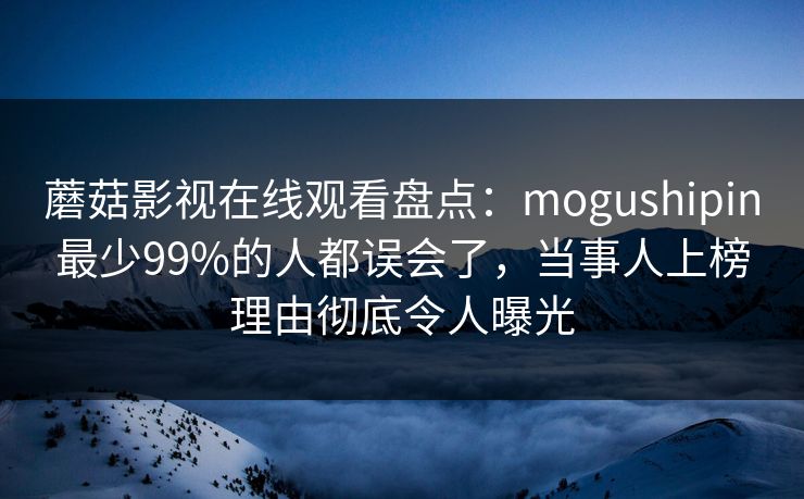 蘑菇影视在线观看盘点：mogushipin最少99%的人都误会了，当事人上榜理由彻底令人曝光
