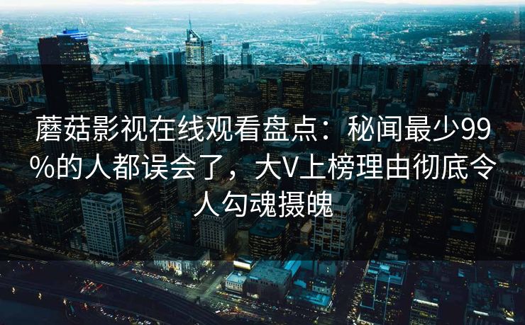 蘑菇影视在线观看盘点：秘闻最少99%的人都误会了，大V上榜理由彻底令人勾魂摄魄