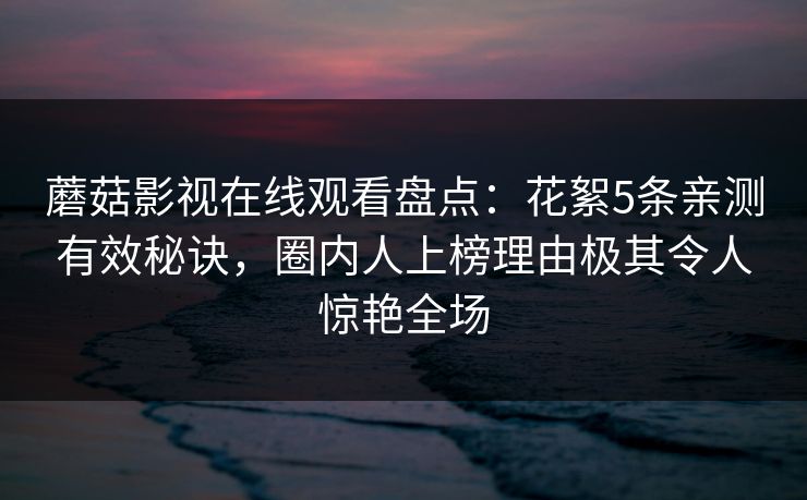 蘑菇影视在线观看盘点：花絮5条亲测有效秘诀，圈内人上榜理由极其令人惊艳全场