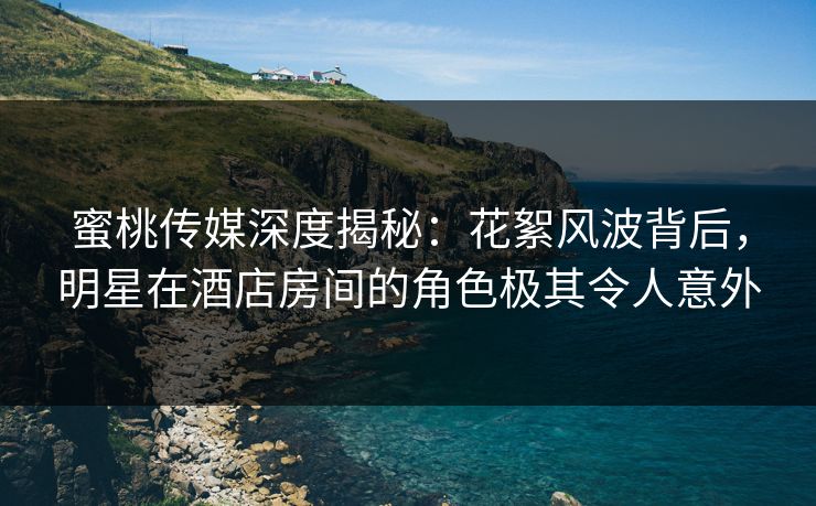 蜜桃传媒深度揭秘：花絮风波背后，明星在酒店房间的角色极其令人意外