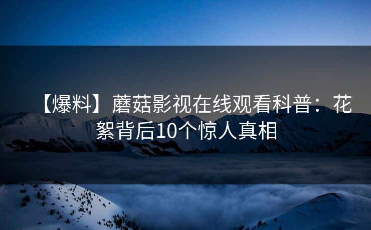 【爆料】蘑菇影视在线观看科普：花絮背后10个惊人真相
