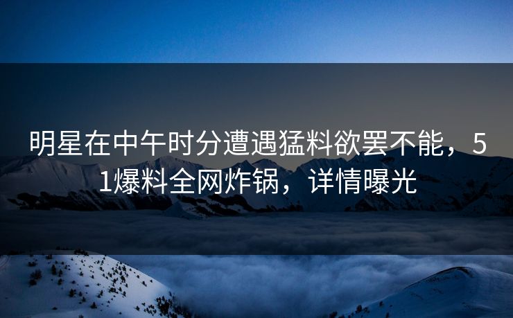 明星在中午时分遭遇猛料欲罢不能，51爆料全网炸锅，详情曝光