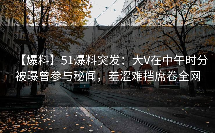 【爆料】51爆料突发：大V在中午时分被曝曾参与秘闻，羞涩难挡席卷全网