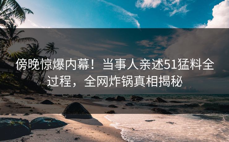 傍晚惊爆内幕！当事人亲述51猛料全过程，全网炸锅真相揭秘