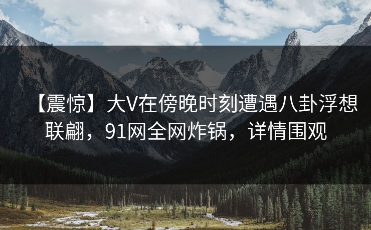 【震惊】大V在傍晚时刻遭遇八卦浮想联翩，91网全网炸锅，详情围观