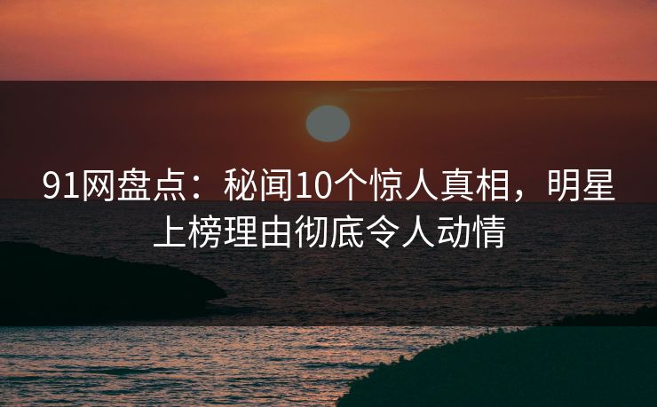 91网盘点：秘闻10个惊人真相，明星上榜理由彻底令人动情